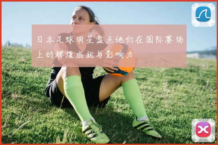 日本足球明星盘点他们在国际赛场上的辉煌成就与影响力