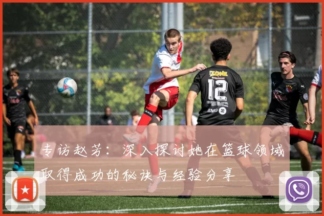 专访赵芳：深入探讨她在篮球领域取得成功的秘诀与经验分享
