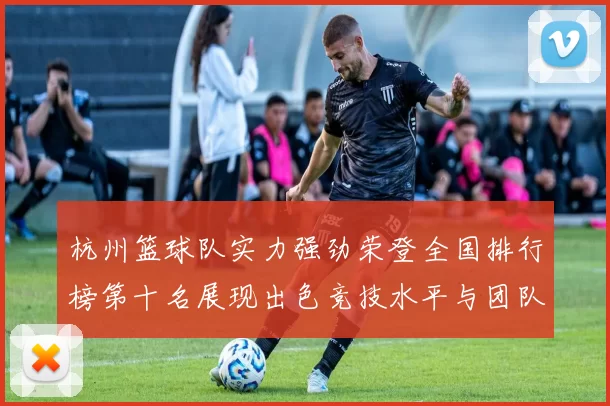 杭州篮球队实力强劲荣登全国排行榜第十名展现出色竞技水平与团队合作精神