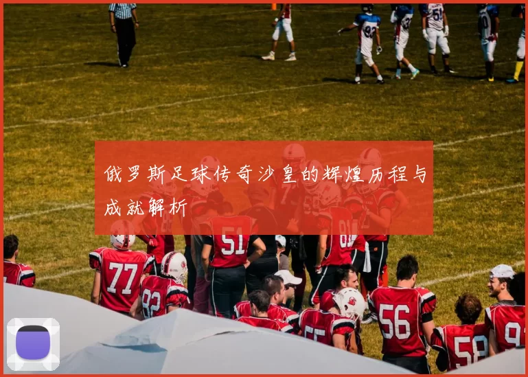 俄罗斯足球传奇沙皇的辉煌历程与成就解析