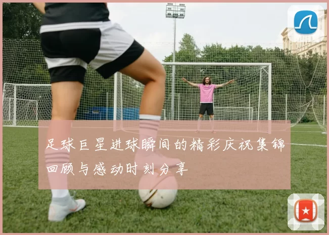 足球巨星进球瞬间的精彩庆祝集锦回顾与感动时刻分享
