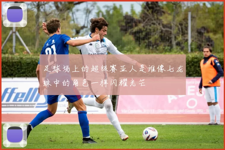 足球场上的超级赛亚人是谁像七龙珠中的角色一样闪耀光芒