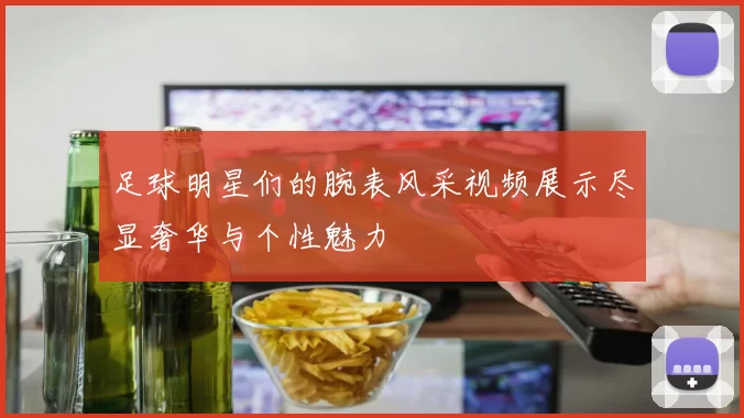 足球明星们的腕表风采视频展示尽显奢华与个性魅力