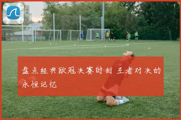 盘点经典欧冠决赛时刻 王者对决的永恒记忆