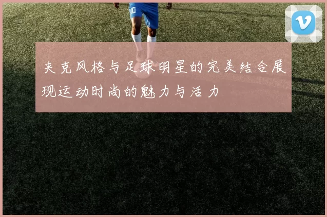 夹克风格与足球明星的完美结合展现运动时尚的魅力与活力