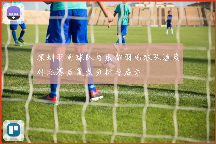深圳羽毛球队与成都羽毛球队速度对比赛后复盘分析与启示