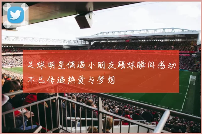 足球明星偶遇小朋友踢球瞬间感动不已传递热爱与梦想