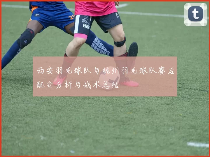 西安羽毛球队与杭州羽毛球队赛后配合分析与战术总结