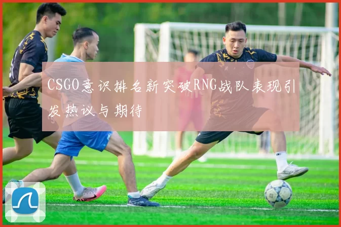 CSGO意识排名新突破RNG战队表现引发热议与期待