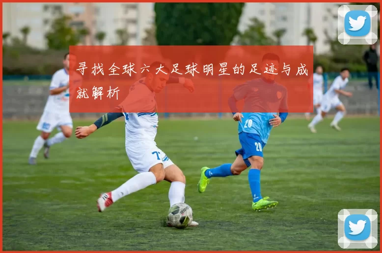 寻找全球六大足球明星的足迹与成就解析