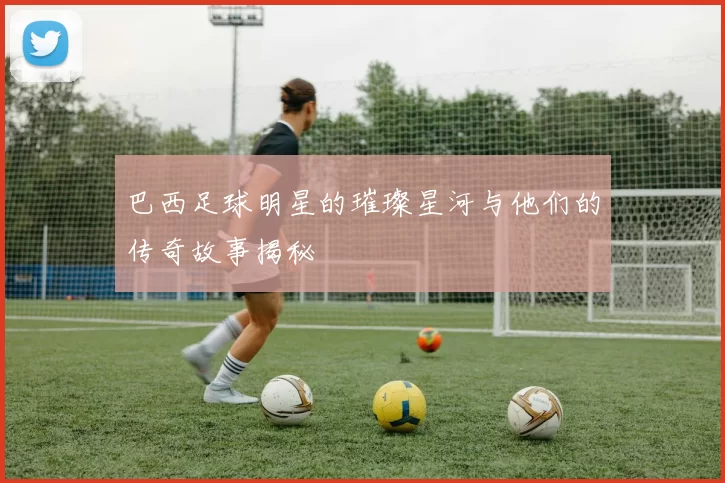 巴西足球明星的璀璨星河与他们的传奇故事揭秘