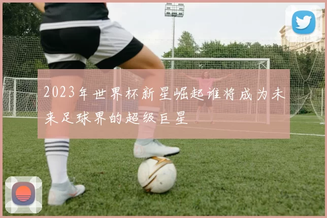 2023年世界杯新星崛起谁将成为未来足球界的超级巨星