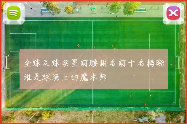 全球足球明星前腰排名前十名揭晓谁是球场上的魔术师