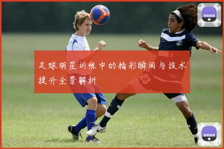 足球明星训练中的精彩瞬间与技术提升全景解析