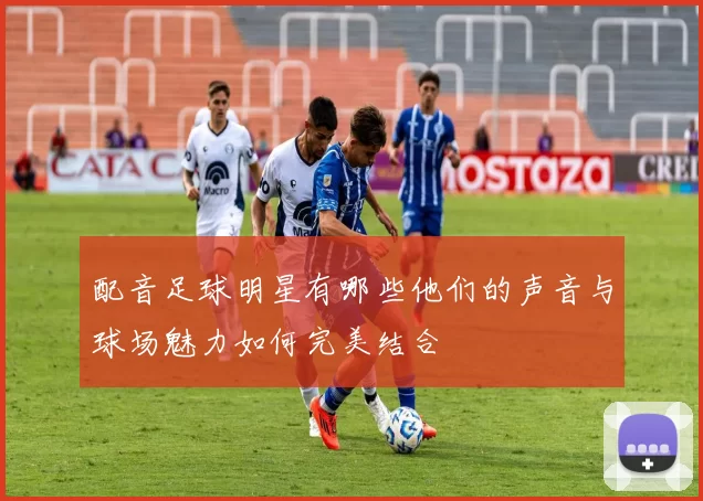 配音足球明星有哪些他们的声音与球场魅力如何完美结合