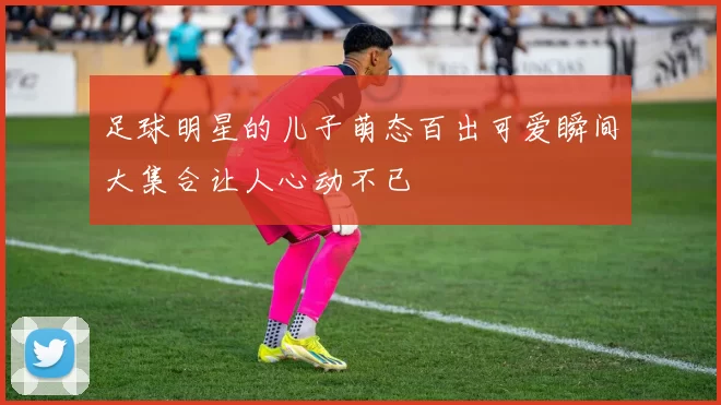 足球明星的儿子萌态百出可爱瞬间大集合让人心动不已