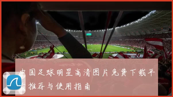 中国足球明星高清图片免费下载平台推荐与使用指南