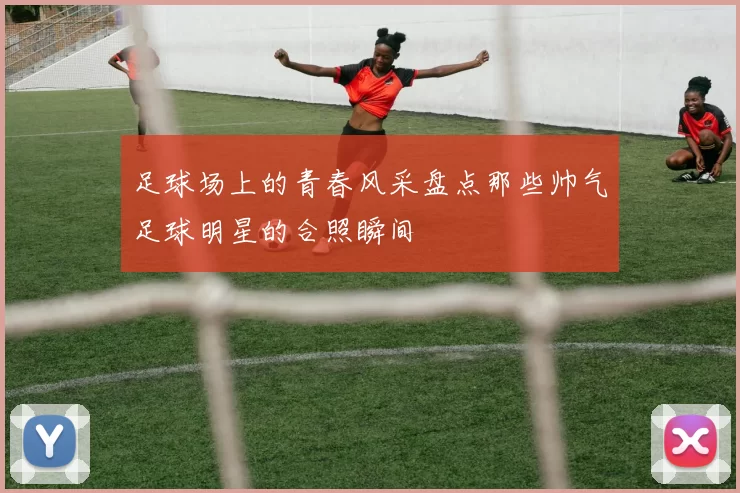 足球场上的青春风采盘点那些帅气足球明星的合照瞬间