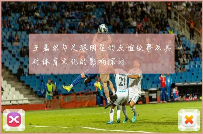 王嘉尔与足球明星的友谊故事及其对体育文化的影响探讨
