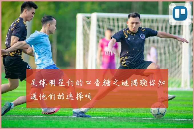 足球明星们的口香糖之谜揭晓你知道他们的选择吗