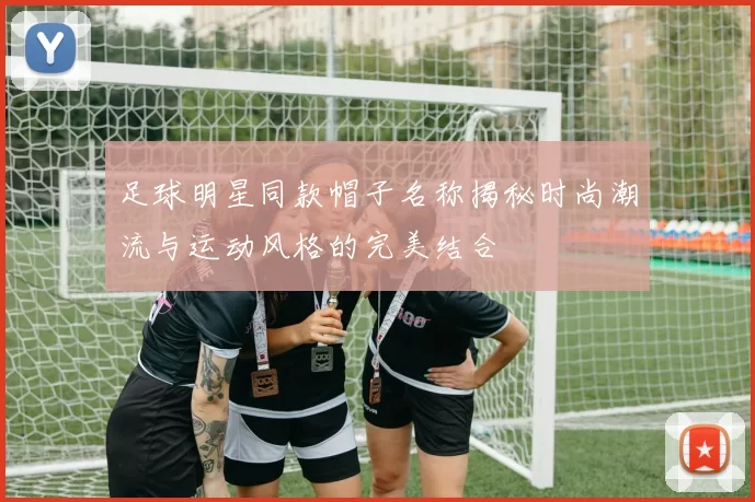 足球明星同款帽子名称揭秘时尚潮流与运动风格的完美结合