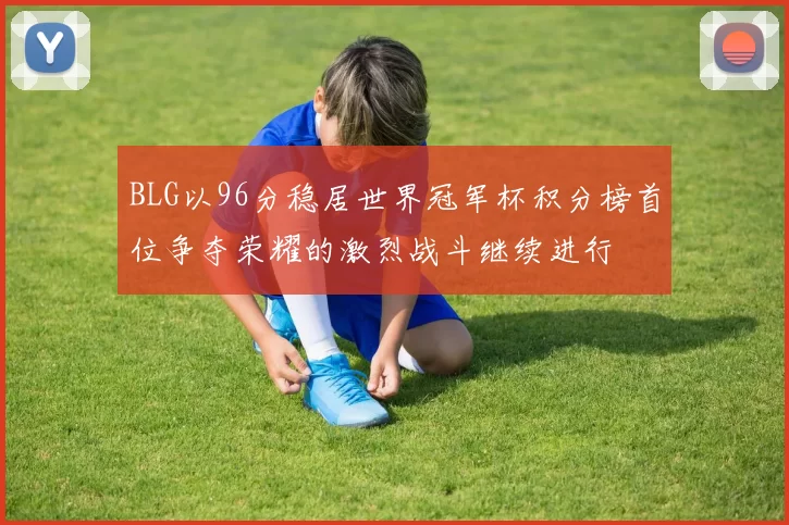 BLG以96分稳居世界冠军杯积分榜首位争夺荣耀的激烈战斗继续进行