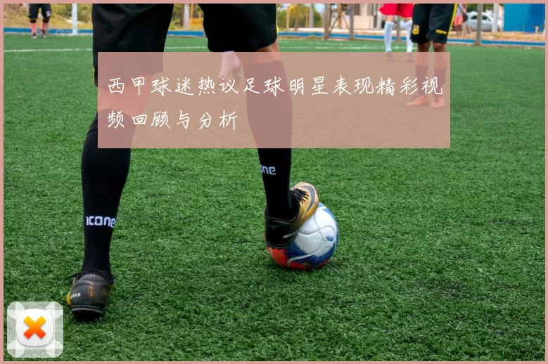 西甲球迷热议足球明星表现精彩视频回顾与分析